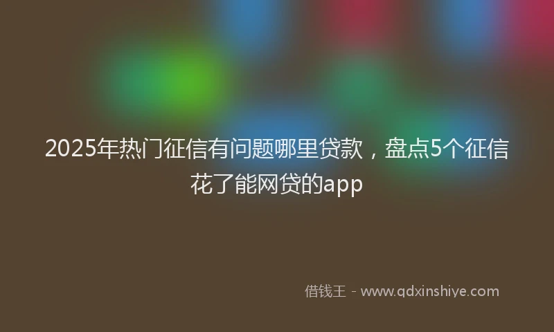 2025年热门征信有问题哪里贷款，盘点5个征信花了能网贷的app