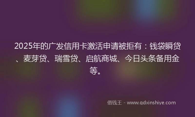 2025年的广发信用卡激活申请被拒有：钱袋瞬贷、麦芽贷、瑞雪贷、启航商城、今日头条备用金等。
