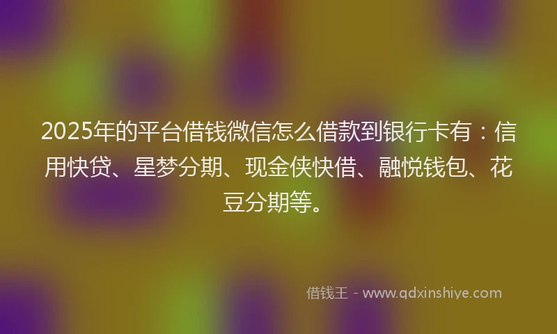 2025年的平台借钱微信怎么借款到银行卡有：信用快贷、星梦分期、现金侠快借、融悦钱包、花豆分期等。