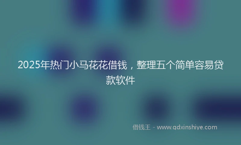 2025年热门小马花花借钱，整理五个简单容易贷款软件