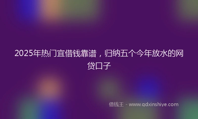 2025年热门宜借钱靠谱，归纳五个今年放水的网贷口子
