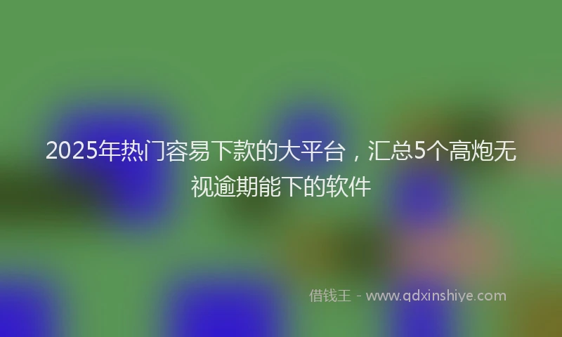 2025年热门容易下款的大平台，汇总5个高炮无视逾期能下的软件