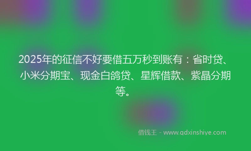 2025年的征信不好要借五万秒到账有：省时贷、小米分期宝、现金白鸽贷、星辉借款、紫晶分期等。