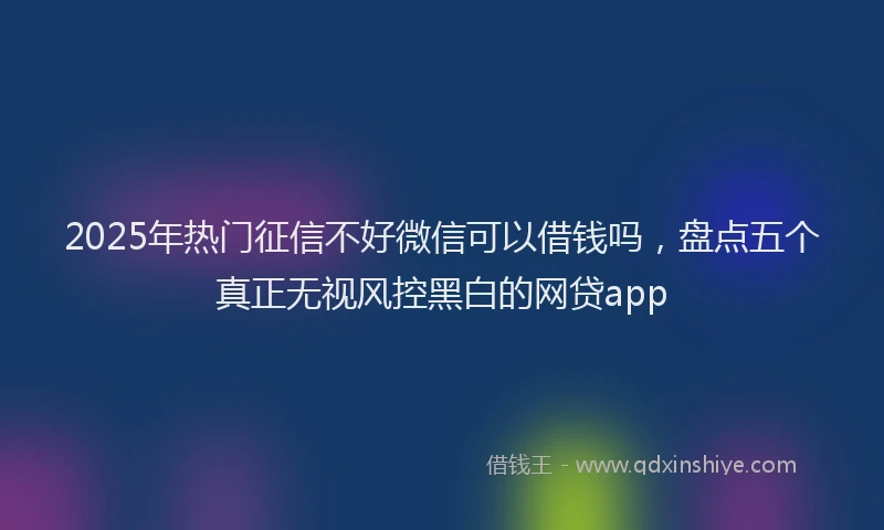 2025年热门征信不好微信可以借钱吗，盘点五个真正无视风控黑白的网贷app
