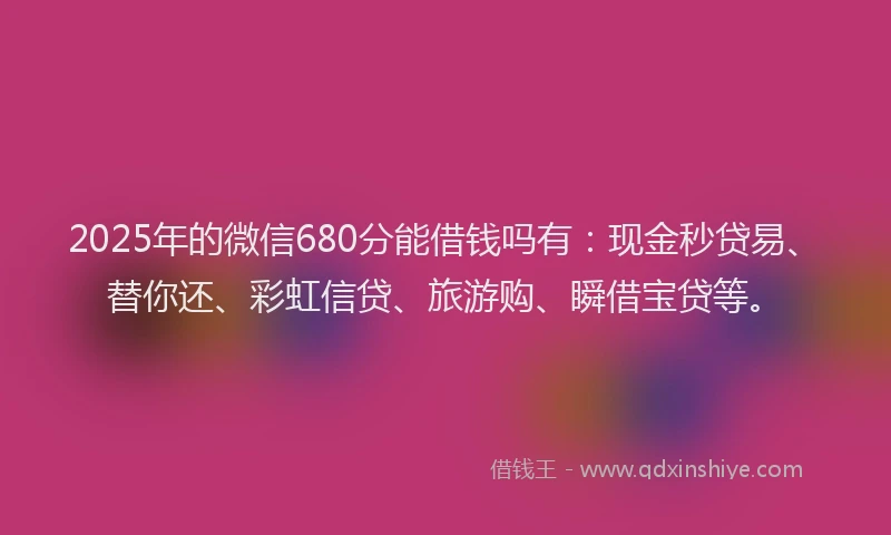 2025年的微信680分能借钱吗有：现金秒贷易、替你还、彩虹信贷、旅游购、瞬借宝贷等。