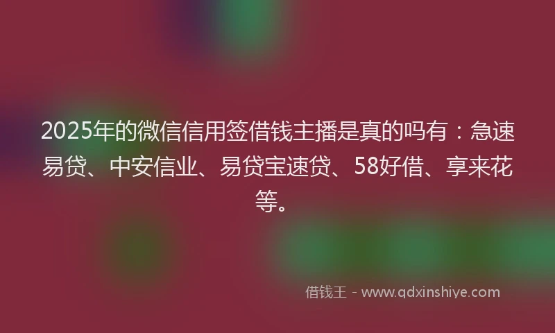 2025年的微信信用签借钱主播是真的吗有：急速易贷、中安信业、易贷宝速贷、58好借、享来花等。