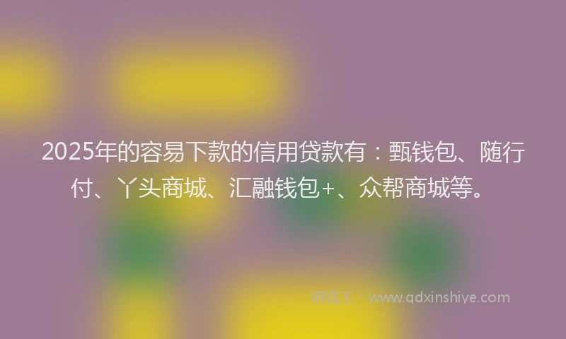 2025年的容易下款的信用贷款有：甄钱包、随行付、丫头商城、汇融钱包+、众帮商城等。