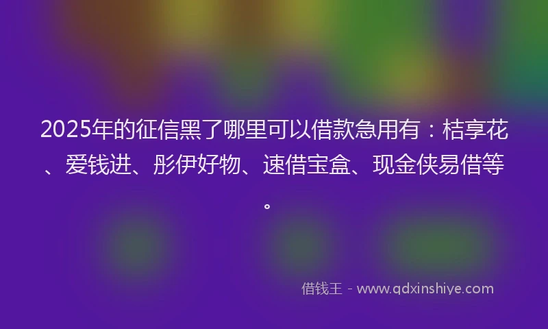 2025年的征信黑了哪里可以借款急用有：桔享花、爱钱进、彤伊好物、速借宝盒、现金侠易借等。