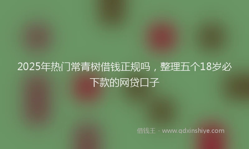 2025年热门常青树借钱正规吗，整理五个18岁必下款的网贷口子