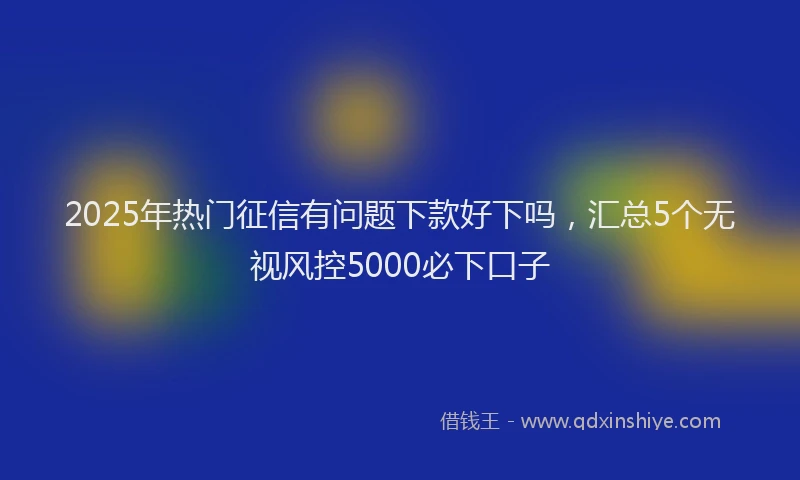 2025年热门征信有问题下款好下吗，汇总5个无视风控5000必下口子