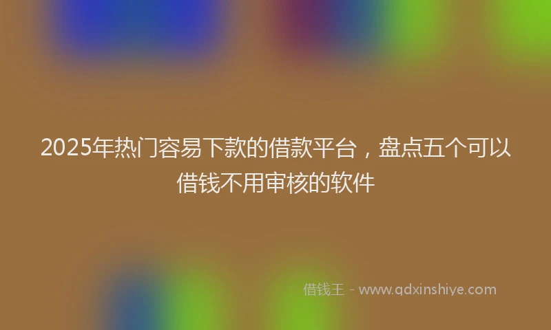 2025年热门容易下款的借款平台，盘点五个可以借钱不用审核的软件