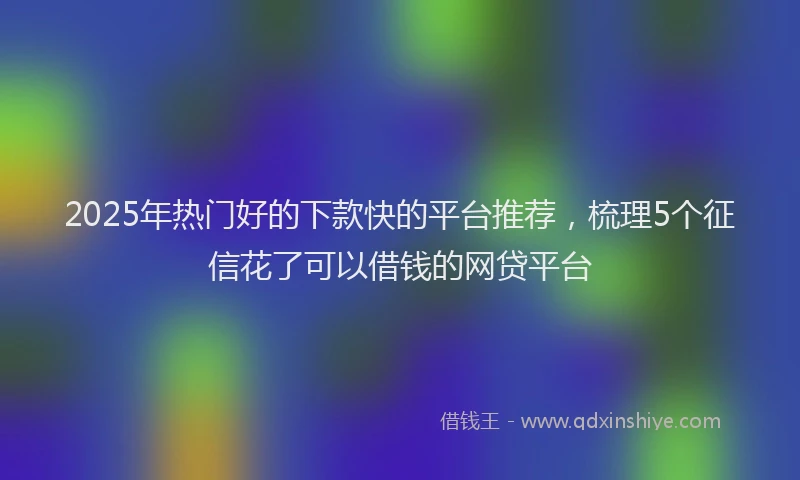 2025年热门好的下款快的平台推荐，梳理5个征信花了可以借钱的网贷平台