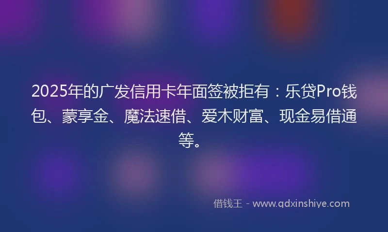 2025年的广发信用卡年面签被拒有：乐贷Pro钱包、蒙享金、魔法速借、爱木财富、现金易借通等。
