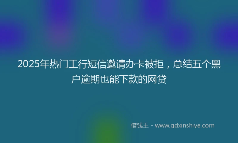 2025年热门工行短信邀请办卡被拒，总结五个黑户逾期也能下款的网贷
