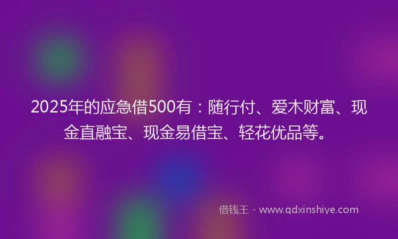 2025年的应急借500有：随行付、爱木财富、现金直融宝、现金易借宝、轻花优品等。