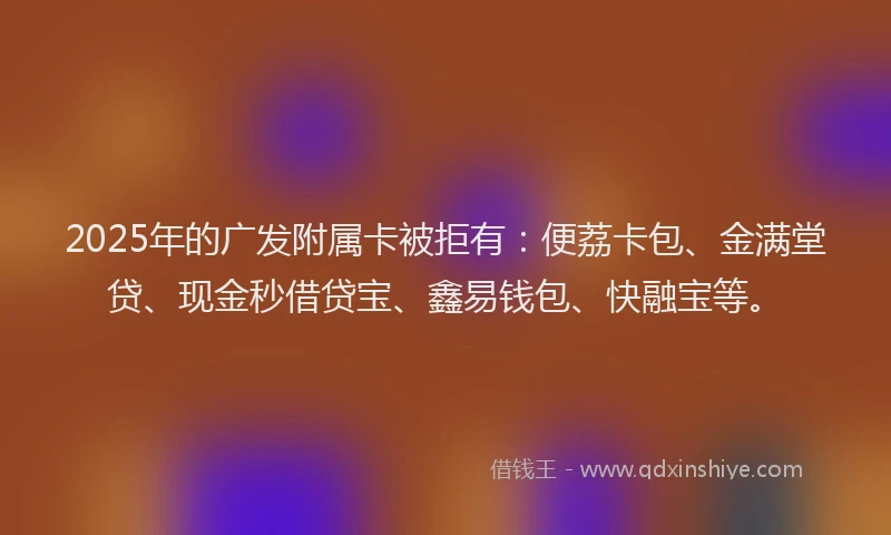 2025年的广发附属卡被拒有：便荔卡包、金满堂贷、现金秒借贷宝、鑫易钱包、快融宝等。
