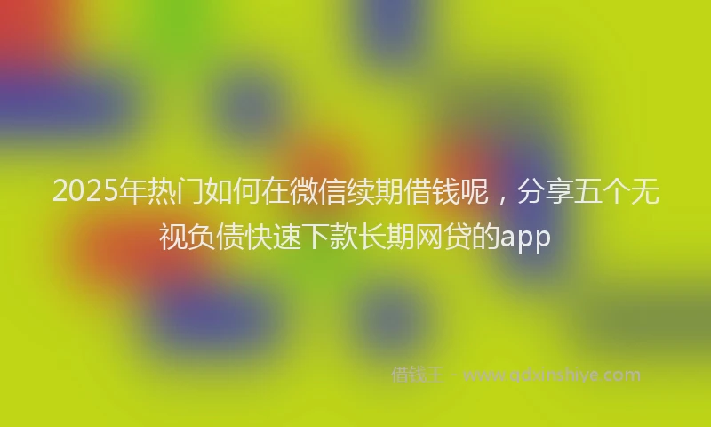2025年热门如何在微信续期借钱呢，分享五个无视负债快速下款长期网贷的app
