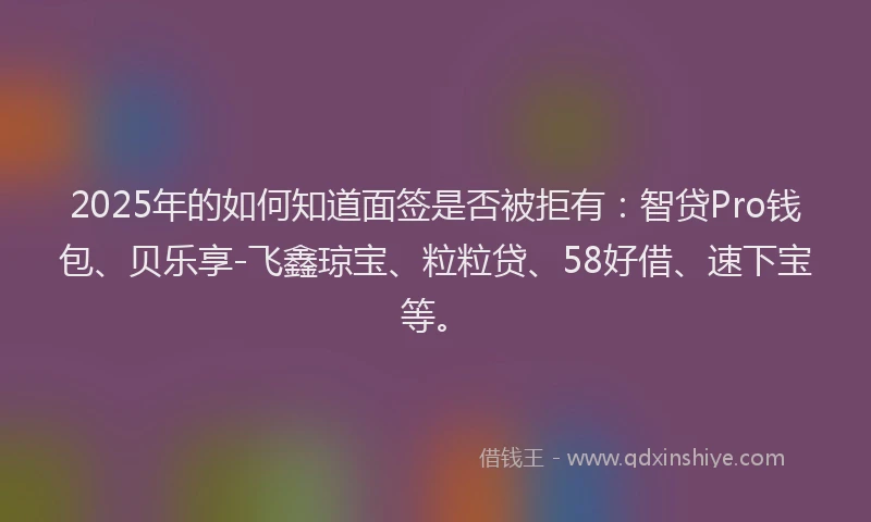 2025年的如何知道面签是否被拒有：智贷Pro钱包、贝乐享-飞鑫琼宝、粒粒贷、58好借、速下宝等。