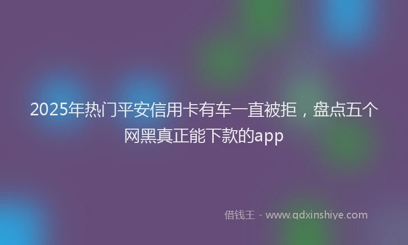 2025年热门平安信用卡有车一直被拒，盘点五个网黑真正能下款的app