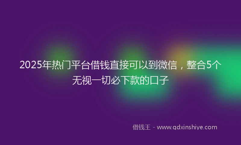 2025年热门平台借钱直接可以到微信，整合5个无视一切必下款的口子