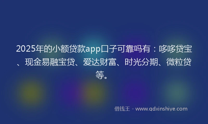 2025年的小额贷款app口子可靠吗有：哆哆贷宝、现金易融宝贷、爱达财富、时光分期、微粒贷等。