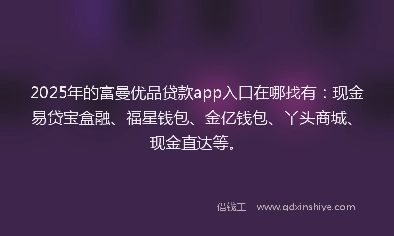 2025年的富曼优品贷款app入口在哪找有：现金易贷宝盒融、福星钱包、金亿钱包、丫头商城、现金直达等。
