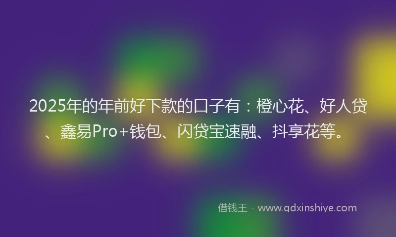2025年的年前好下款的口子有：橙心花、好人贷、鑫易Pro+钱包、闪贷宝速融、抖享花等。