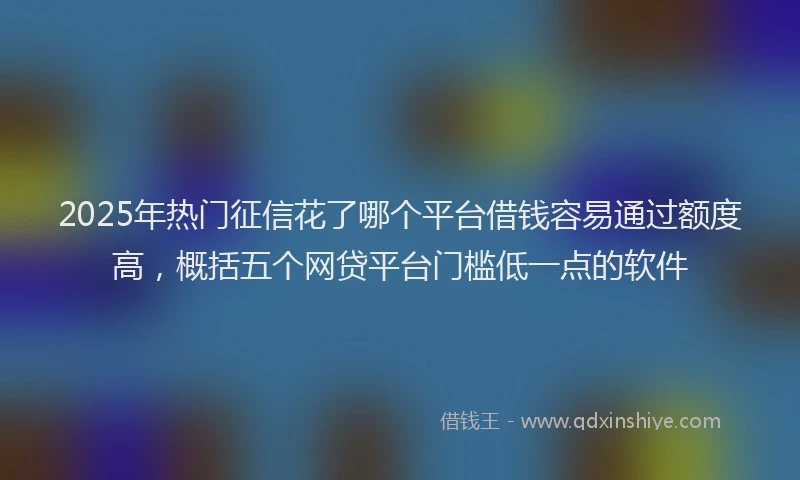 2025年热门征信花了哪个平台借钱容易通过额度高，概括五个网贷平台门槛低一点的软件
