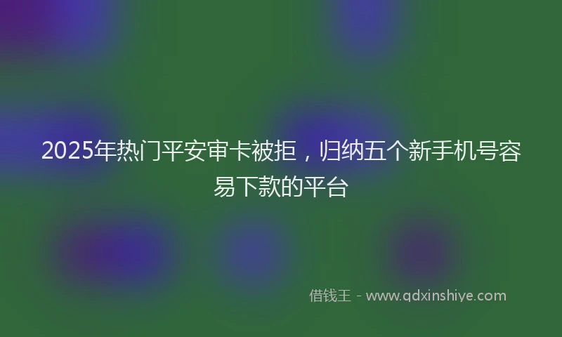 2025年热门平安审卡被拒，归纳五个新手机号容易下款的平台