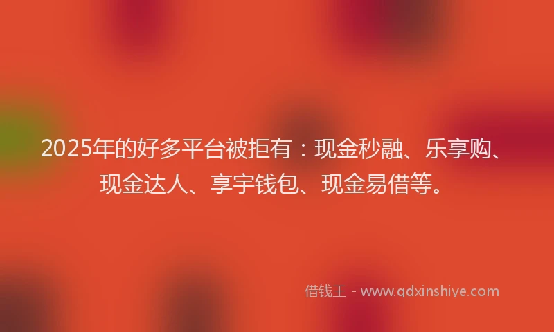 2025年的好多平台被拒有：现金秒融、乐享购、现金达人、享宇钱包、现金易借等。