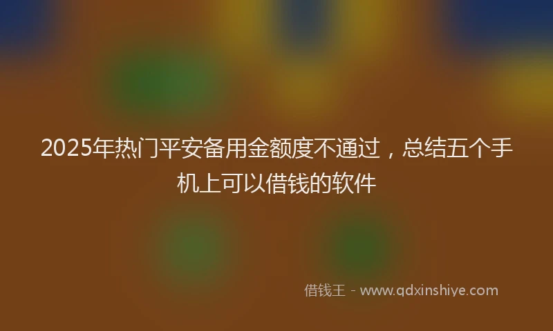 2025年热门平安备用金额度不通过，总结五个手机上可以借钱的软件