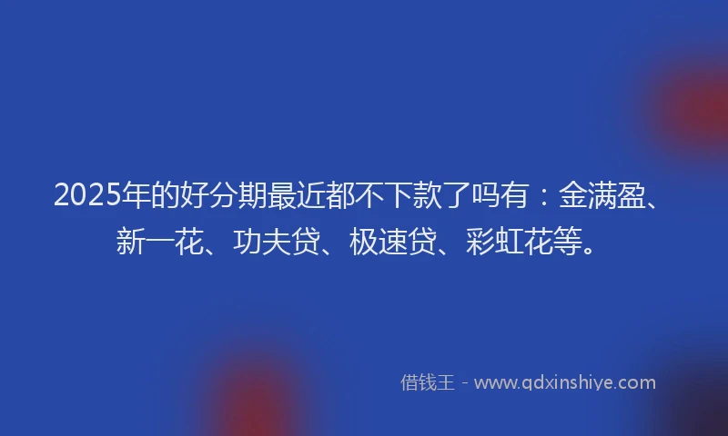 2025年的好分期最近都不下款了吗有:金满盈、新一花、功夫贷、极速贷、彩虹花等。