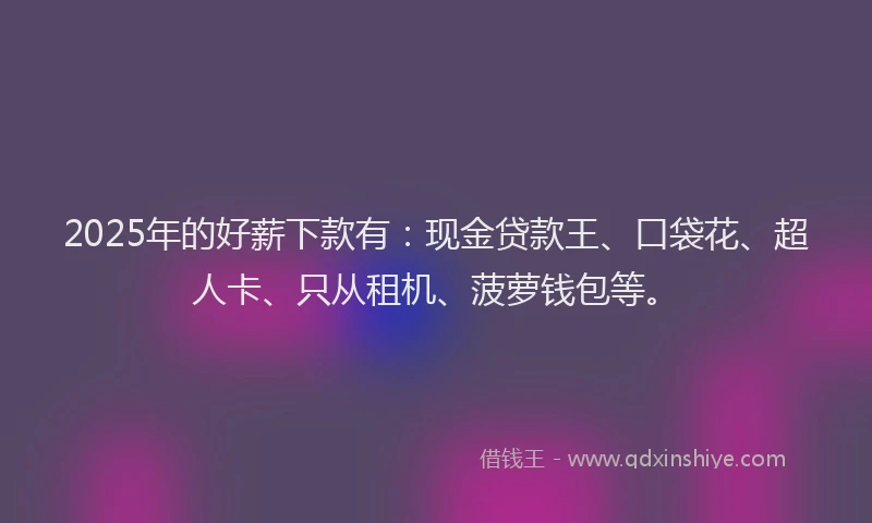 2025年的好薪下款有：现金贷款王、口袋花、超人卡、只从租机、菠萝钱包等。