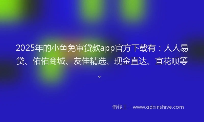 2025年的小鱼免审贷款app官方下载有：人人易贷、佑佑商城、友佳精选、现金直达、宜花呗等。