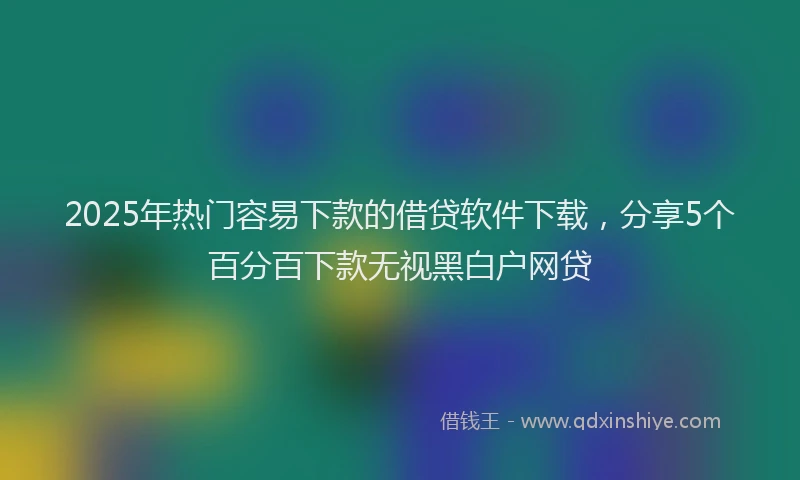 2025年热门容易下款的借贷软件下载，分享5个百分百下款无视黑白户网贷