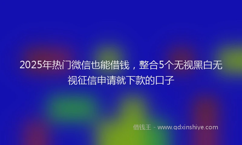2025年热门微信也能借钱，整合5个无视黑白无视征信申请就下款的口子