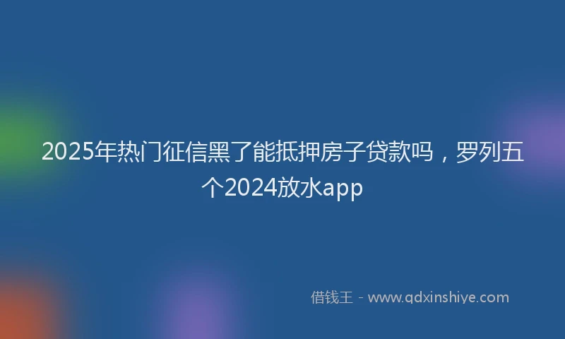 2025年热门征信黑了能抵押房子贷款吗，罗列五个2024放水app
