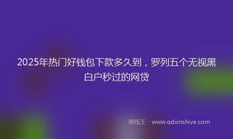 2025年热门好钱包下款多久到，罗列五个无视黑白户秒过的网贷
