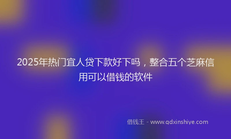 2025年热门宜人贷下款好下吗，整合五个芝麻信用可以借钱的软件