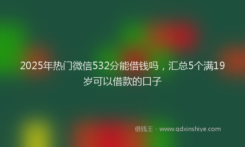 2025年热门微信532分能借钱吗，汇总5个满19岁可以借款的口子