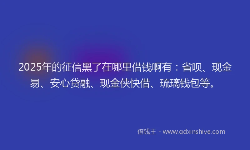 2025年的征信黑了在哪里借钱啊有：省呗、现金易、安心贷融、现金侠快借、琉璃钱包等。