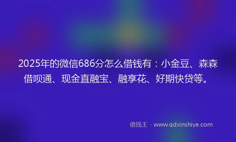 2025年的微信686分怎么借钱有：小金豆、森森借呗通、现金直融宝、融享花、好期快贷等。