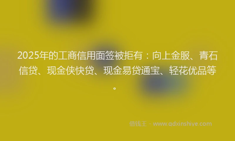 2025年的工商信用面签被拒有：向上金服、青石信贷、现金侠快贷、现金易贷通宝、轻花优品等。