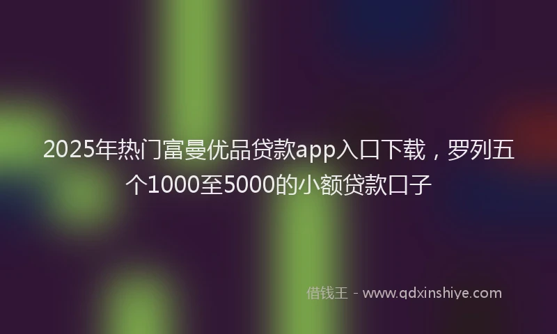 2025年热门富曼优品贷款app入口下载，罗列五个1000至5000的小额贷款口子