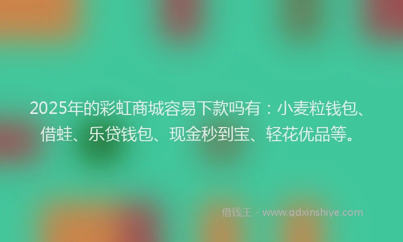 2025年的彩虹商城容易下款吗有：小麦粒钱包、借蛙、乐贷钱包、现金秒到宝、轻花优品等。
