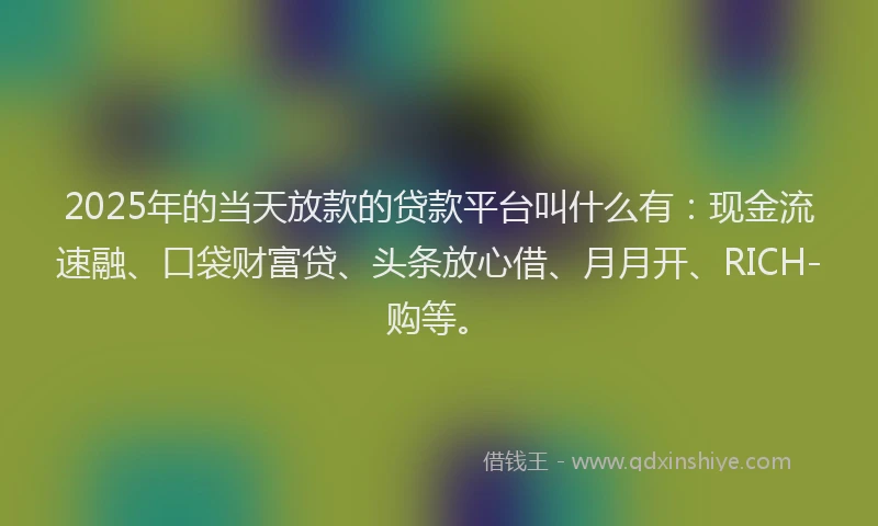2025年的当天放款的贷款平台叫什么有：现金流速融、口袋财富贷、头条放心借、月月开、RICH-购等。