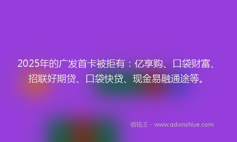 2025年的广发首卡被拒有：亿享购、口袋财富、招联好期贷、口袋快贷、现金易融通途等。