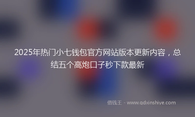 2025年热门小七钱包官方网站版本更新内容，总结五个高炮口子秒下款最新