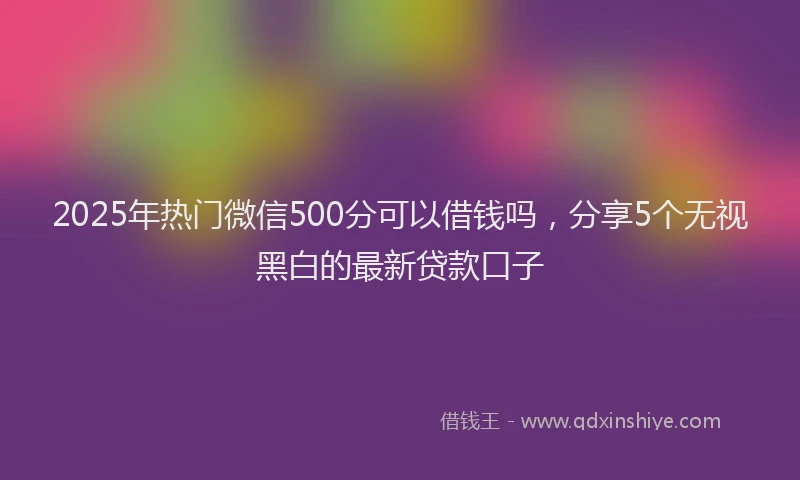 2025年热门微信500分可以借钱吗，分享5个无视黑白的最新贷款口子