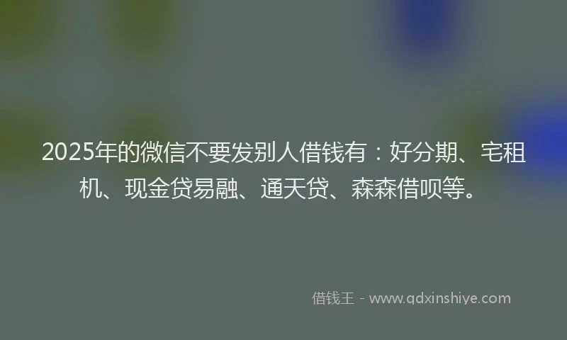 2025年的微信不要发别人借钱有：好分期、宅租机、现金贷易融、通天贷、森森借呗等。